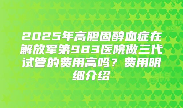 2025年高胆固醇血症在解放军第983医院做三代试管的费用高吗?费用明细介绍