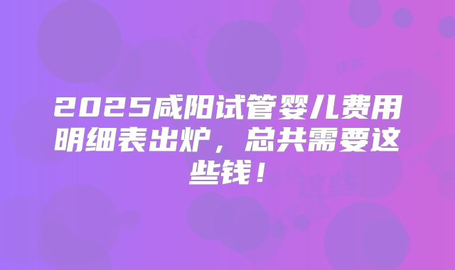 2025咸阳试管婴儿费用明细表出炉，总共需要这些钱！