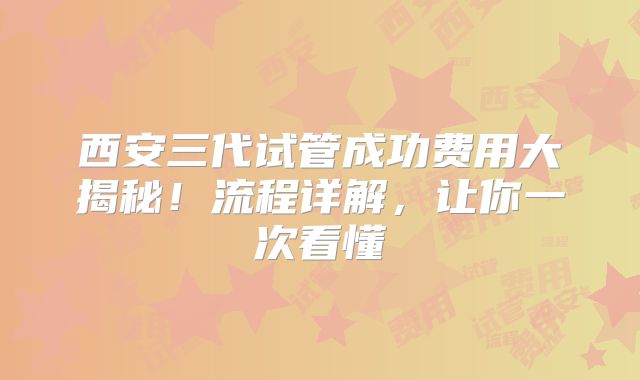 西安三代试管成功费用大揭秘！流程详解，让你一次看懂