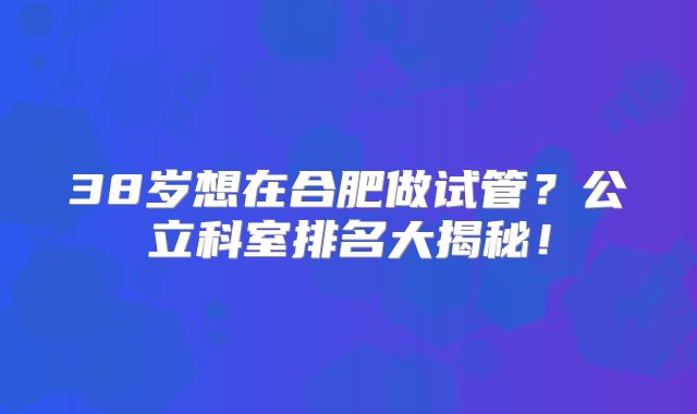 38岁想在合肥做试管？公立科室排名大揭秘！
