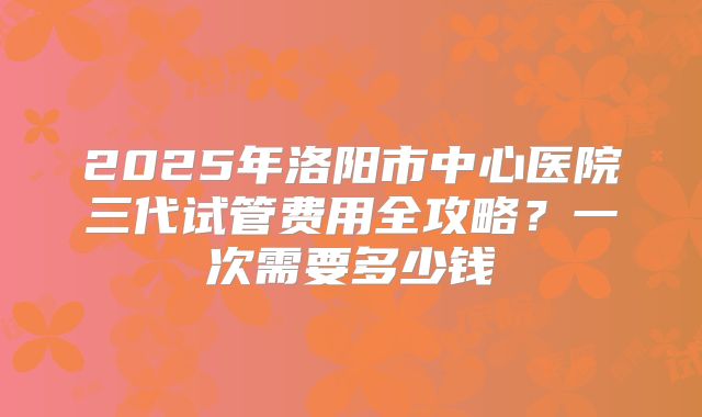 2025年洛阳市中心医院三代试管费用全攻略？一次需要多少钱