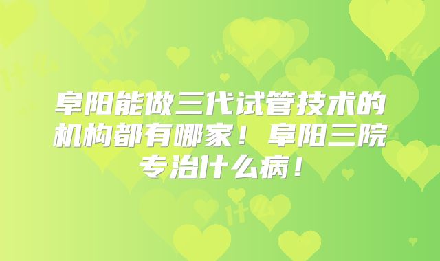 阜阳能做三代试管技术的机构都有哪家！阜阳三院专治什么病！