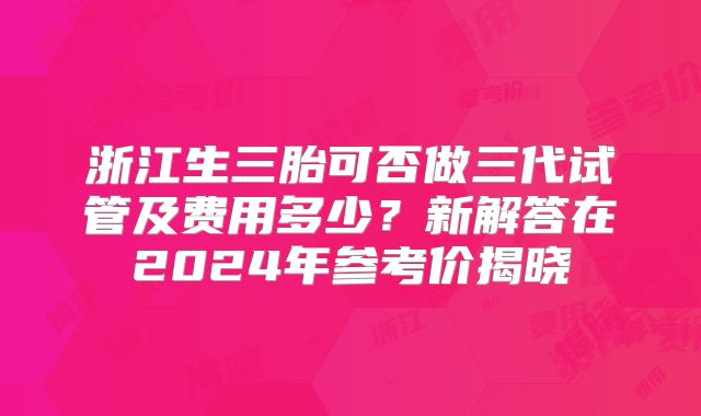 浙江生三胎可否做三代试管及费用多少?新解答在2024年参考价揭晓