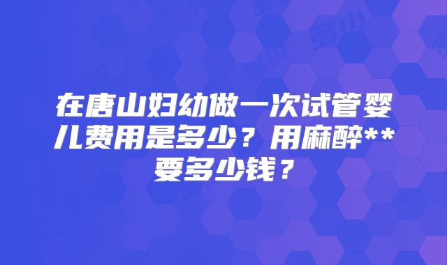 在唐山妇幼做一次试管婴儿费用是多少？用麻醉**要多少钱？