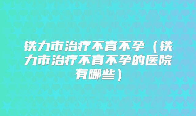 铁力市治疗不育不孕（铁力市治疗不育不孕的医院有哪些）