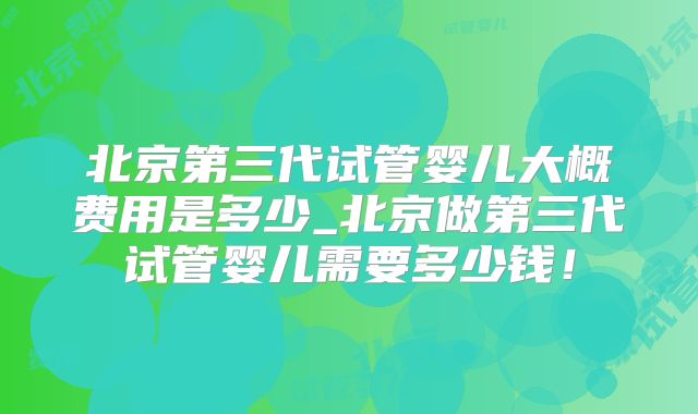 北京第三代试管婴儿大概费用是多少_北京做第三代试管婴儿需要多少钱！