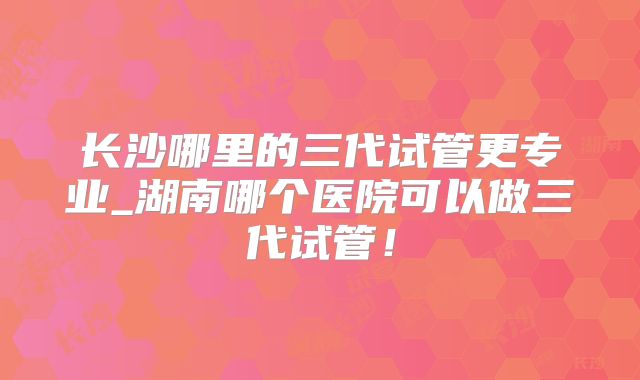 长沙哪里的三代试管更专业_湖南哪个医院可以做三代试管!
