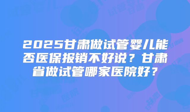 2025甘肃做试管婴儿能否医保报销不好说？甘肃省做试管哪家医院好？