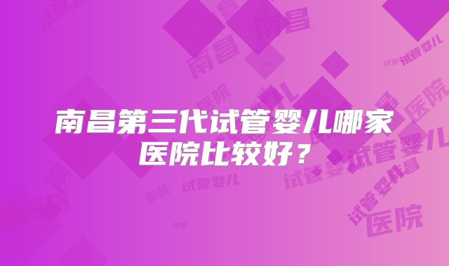 南昌第三代试管婴儿哪家医院比较好？
