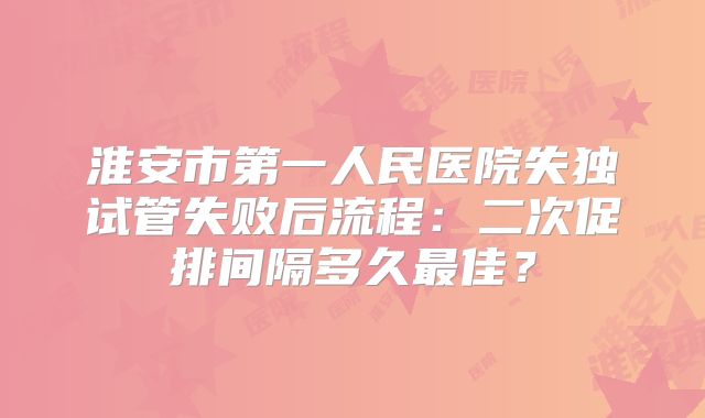 淮安市第一人民医院失独试管失败后流程：二次促排间隔多久最佳？