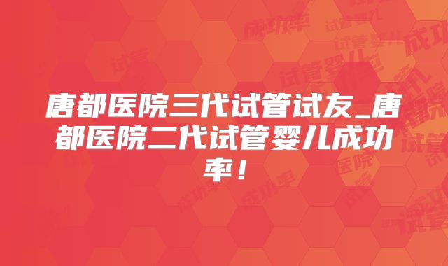 唐都医院三代试管试友_唐都医院二代试管婴儿成功率！