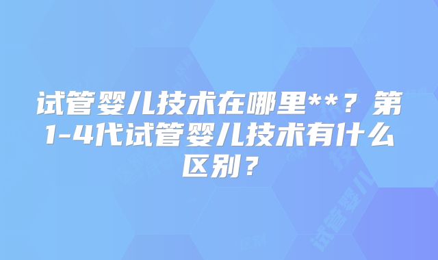 试管婴儿技术在哪里**？第1-4代试管婴儿技术有什么区别？