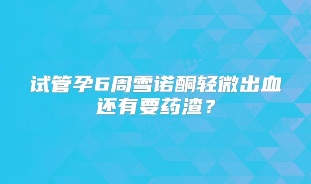 试管孕6周雪诺酮轻微出血还有要药渣?