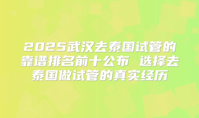 2025武汉去泰国试管的靠谱排名前十公布 选择去泰国做试管的真实经历
