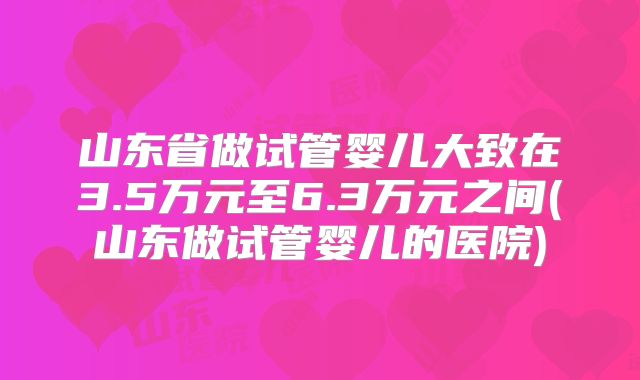 山东省做试管婴儿大致在3.5万元至6.3万元之间(山东做试管婴儿的医院)