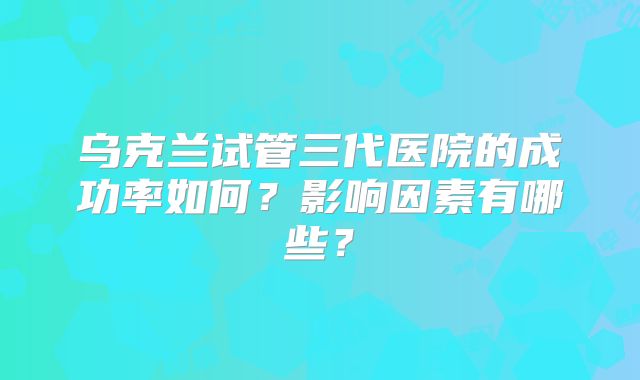 乌克兰试管三代医院的成功率如何？影响因素有哪些？