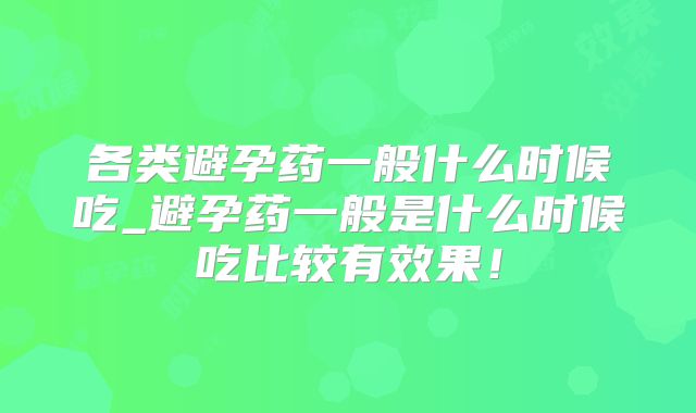 各类避孕药一般什么时候吃_避孕药一般是什么时候吃比较有效果！