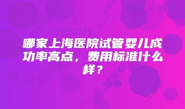 哪家上海医院试管婴儿成功率高点，费用标准什么样？