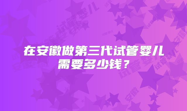 在安徽做第三代试管婴儿需要多少钱？