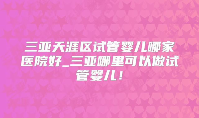 三亚天涯区试管婴儿哪家医院好_三亚哪里可以做试管婴儿!