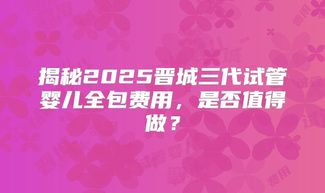 揭秘2025晋城三代试管婴儿全包费用,是否值得做?