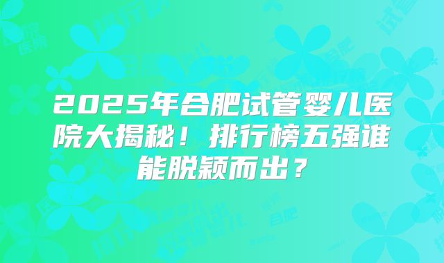 2025年合肥试管婴儿医院大揭秘！排行榜五强谁能脱颖而出？