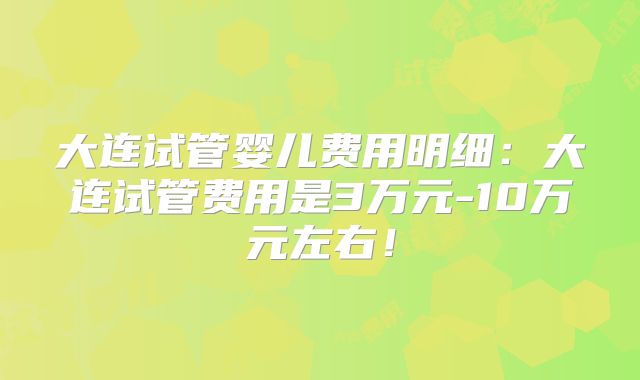 大连试管婴儿费用明细：大连试管费用是3万元-10万元左右！
