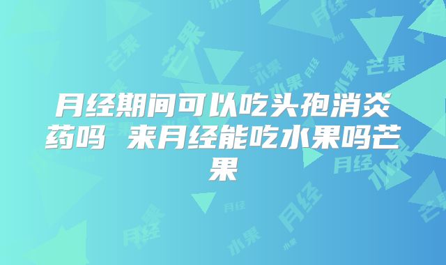 月经期间可以吃头孢消炎药吗 来月经能吃水果吗芒果