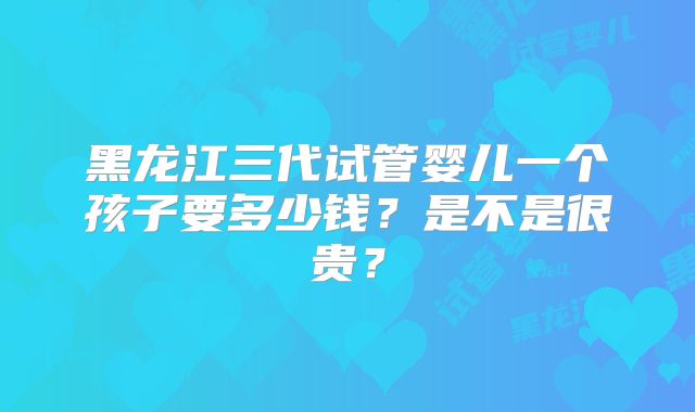 黑龙江三代试管婴儿一个孩子要多少钱?是不是很贵?