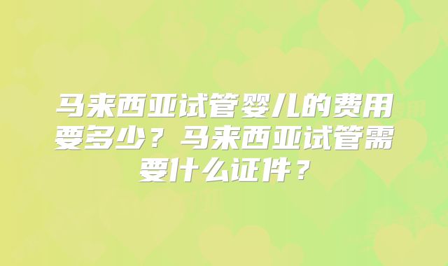 马来西亚试管婴儿的费用要多少？马来西亚试管需要什么证件？