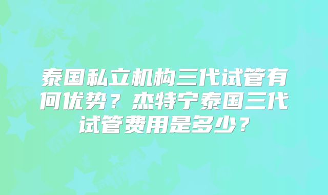 泰国私立机构三代试管有何优势？杰特宁泰国三代试管费用是多少？