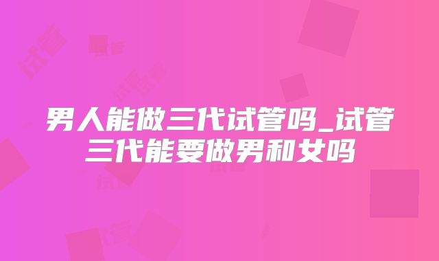 男人能做三代试管吗_试管三代能要做男和女吗