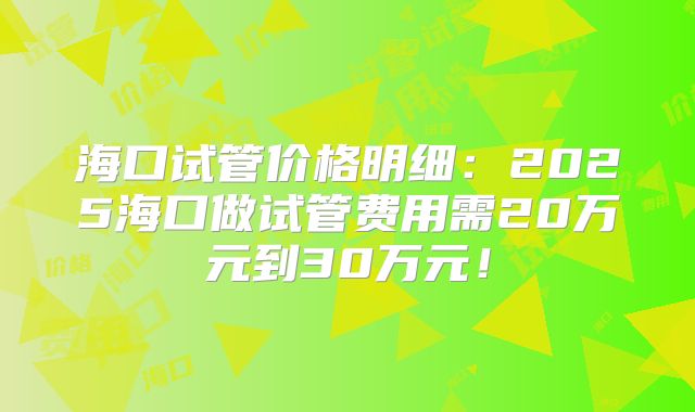 海口试管价格明细:2025海口做试管费用需20万元到30万元!
