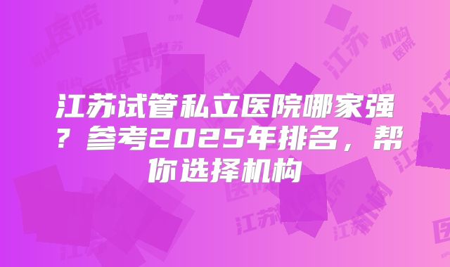 江苏试管私立医院哪家强？参考2025年排名，帮你选择机构