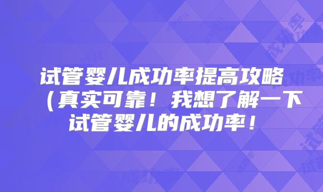 试管婴儿成功率提高攻略(真实可靠!我想了解一下试管婴儿的成功率!