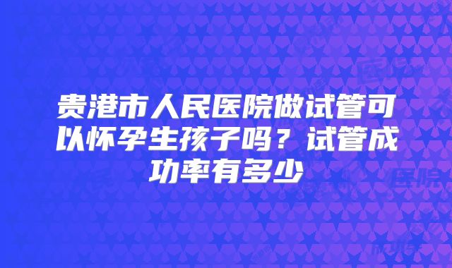 贵港市人民医院做试管可以怀孕生孩子吗？试管成功率有多少