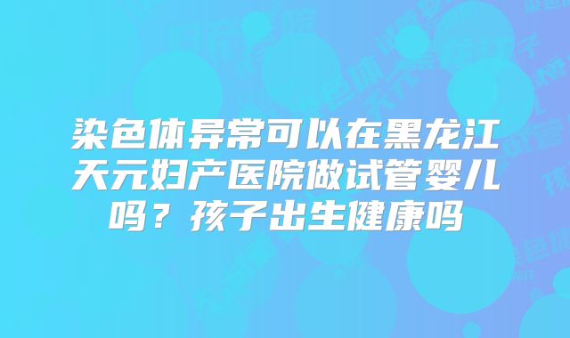 染色体异常可以在黑龙江天元妇产医院做试管婴儿吗？孩子出生健康吗