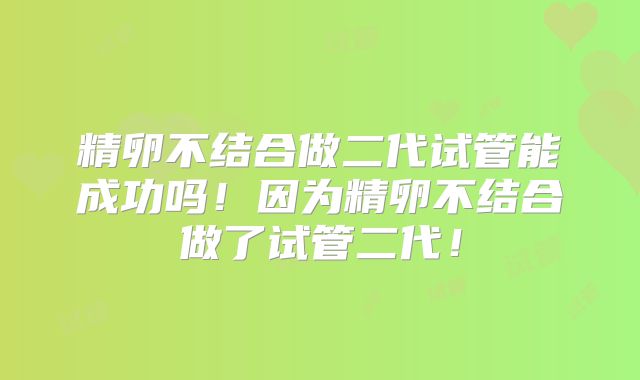 精卵不结合做二代试管能成功吗!因为精卵不结合做了试管二代!