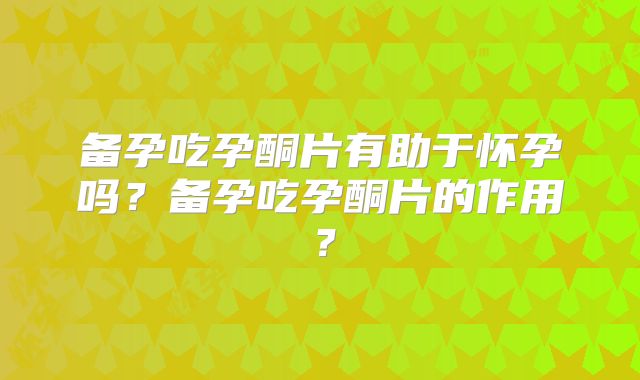 备孕吃孕酮片有助于怀孕吗？备孕吃孕酮片的作用？