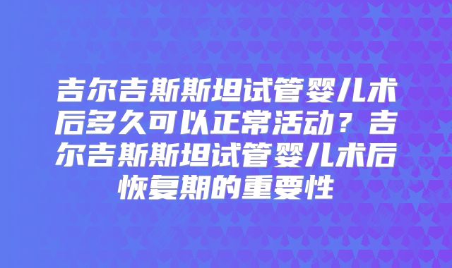 吉尔吉斯斯坦试管婴儿术后多久可以正常活动？吉尔吉斯斯坦试管婴儿术后恢复期的重要性
