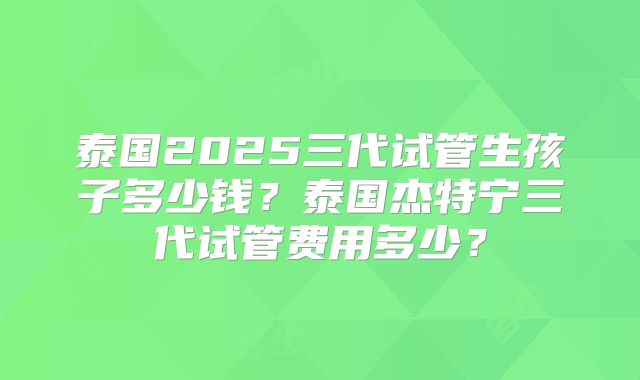 泰国2025三代试管生孩子多少钱？泰国杰特宁三代试管费用多少？