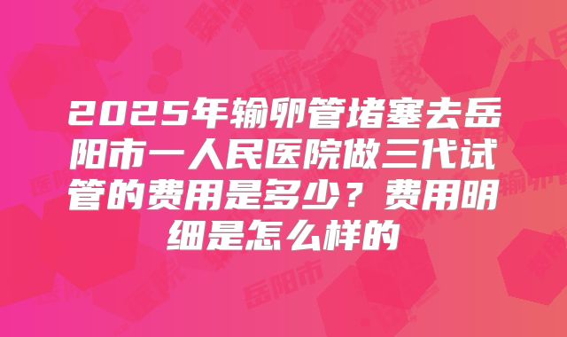 2025年输卵管堵塞去岳阳市一人民医院做三代试管的费用是多少？费用明细是怎么样的