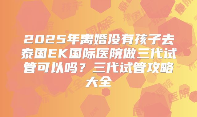 2025年离婚没有孩子去泰国EK国际医院做三代试管可以吗?三代试管攻略大全