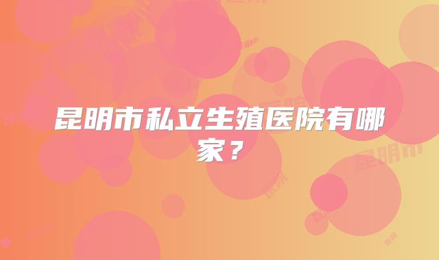 昆明市私立生殖医院有哪家?