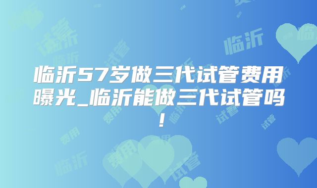 临沂57岁做三代试管费用曝光_临沂能做三代试管吗!