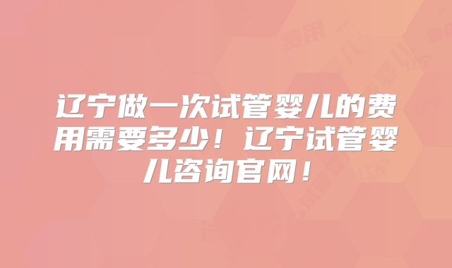 辽宁做一次试管婴儿的费用需要多少！辽宁试管婴儿咨询官网！