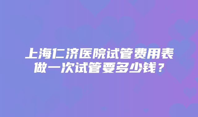 上海仁济医院试管费用表做一次试管要多少钱？