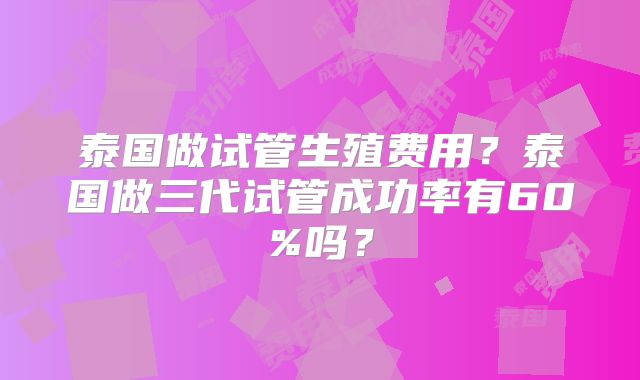 泰国做试管生殖费用？泰国做三代试管成功率有60%吗？