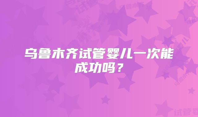 乌鲁木齐试管婴儿一次能成功吗?