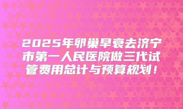 2025年卵巢早衰去济宁市第一人民医院做三代试管费用总计与预算规划！